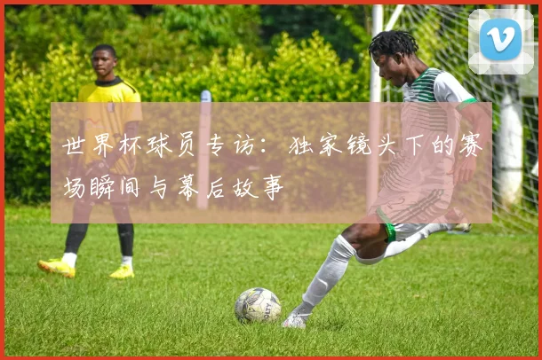 世界杯球员专访：独家镜头下的赛场瞬间与幕后故事