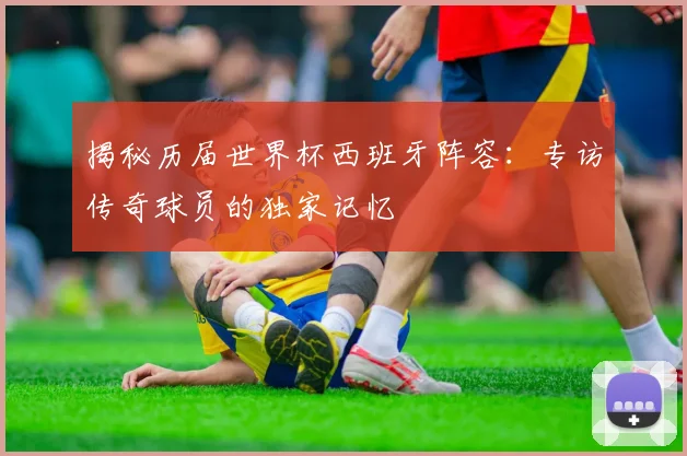 揭秘历届世界杯西班牙阵容：专访传奇球员的独家记忆