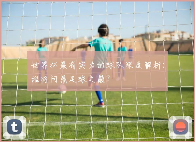 世界杯最有实力的球队深度解析:谁将问鼎足球之巅?