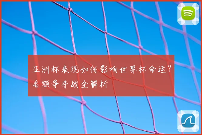 亚洲杯表现如何影响世界杯命运？名额争夺战全解析