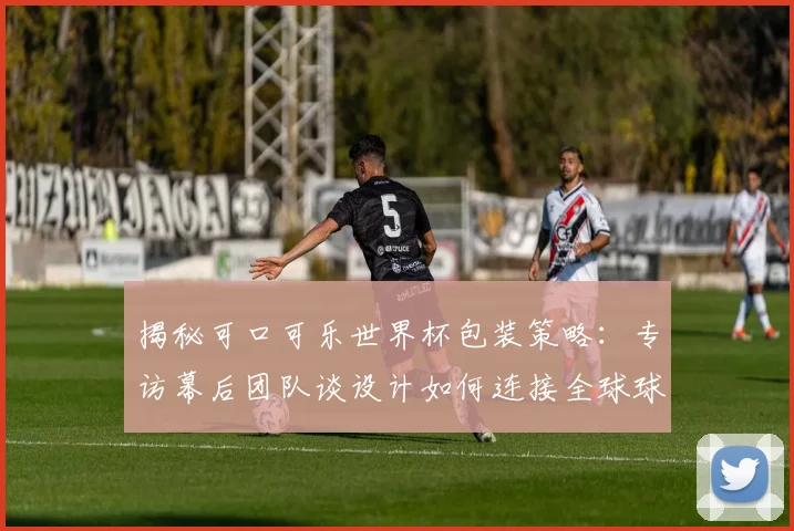 揭秘可口可乐世界杯包装策略：专访幕后团队谈设计如何连接全球球迷