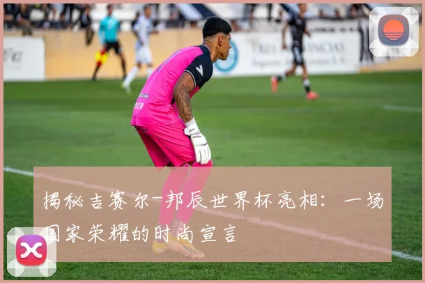 揭秘吉赛尔-邦辰世界杯亮相：一场国家荣耀的时尚宣言