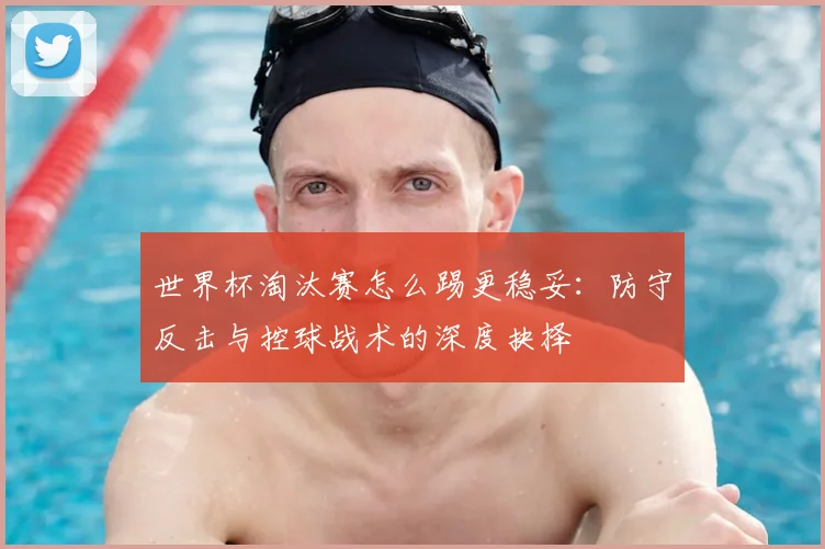世界杯淘汰赛怎么踢更稳妥:防守反击与控球战术的深度抉择