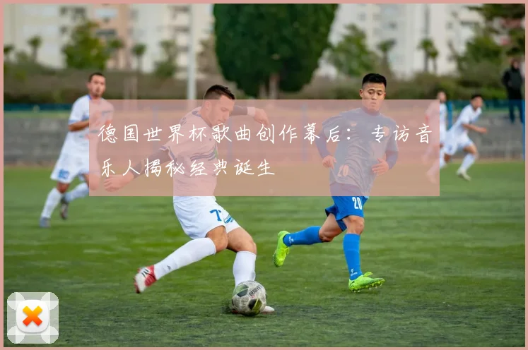 德国世界杯歌曲创作幕后:专访音乐人揭秘经典诞生