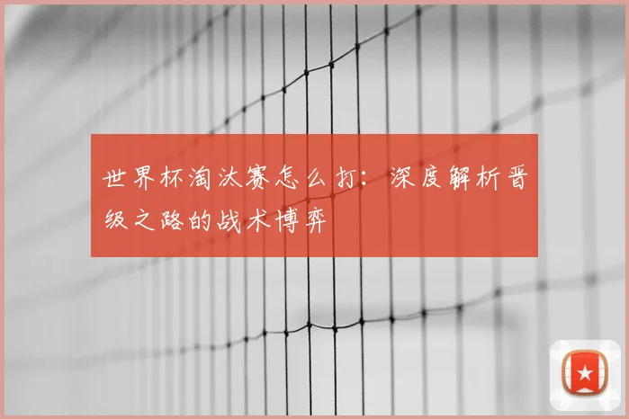 世界杯淘汰赛怎么打:深度解析晋级之路的战术博弈