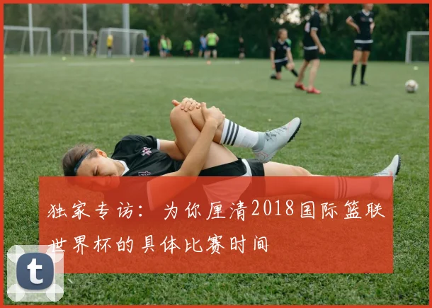 独家专访:为你厘清2018国际篮联世界杯的具体比赛时间