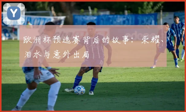 欧洲杯预选赛背后的故事:荣耀、泪水与意外出局