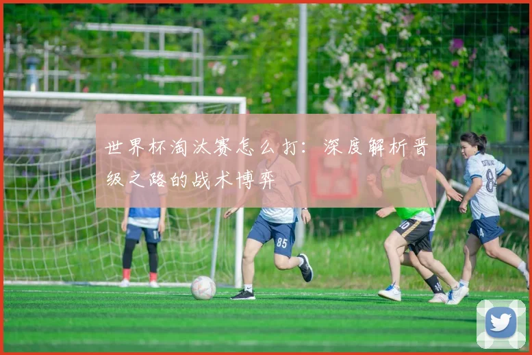世界杯淘汰赛怎么打:深度解析晋级之路的战术博弈