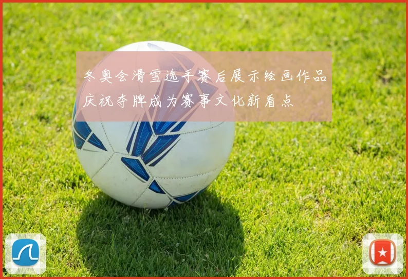 冬奥会滑雪选手赛后展示绘画作品庆祝夺牌成为赛事文化新看点
