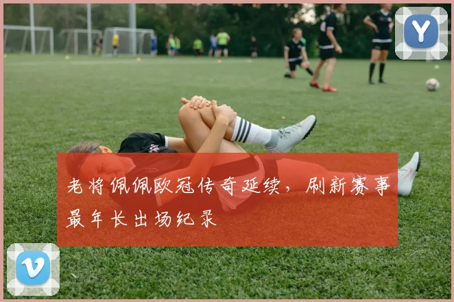 老将佩佩欧冠传奇延续，刷新赛事最年长出场纪录