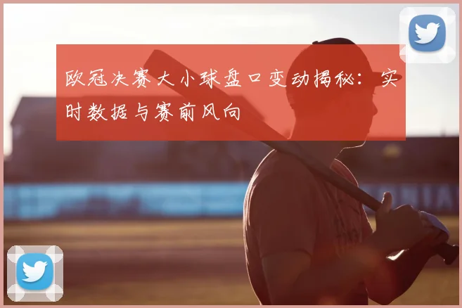 欧冠决赛大小球盘口变动揭秘：实时数据与赛前风向