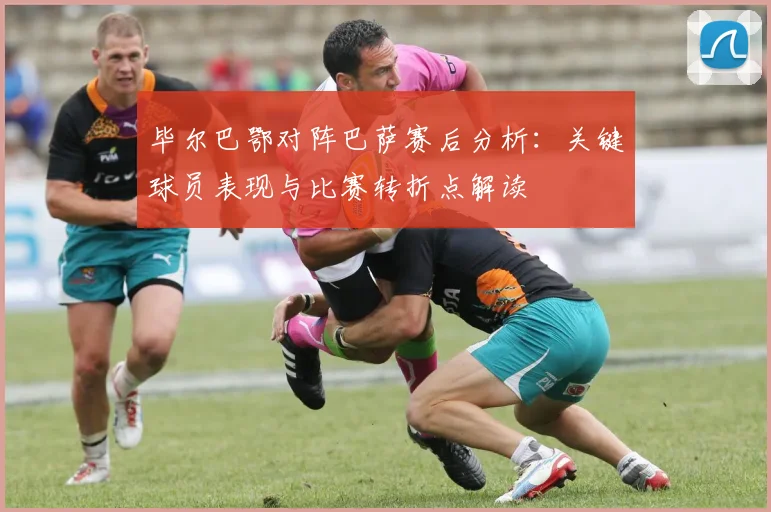 毕尔巴鄂对阵巴萨赛后分析：关键球员表现与比赛转折点解读