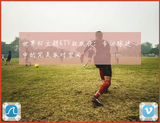 世界杯主题KTV狂欢夜：专访球迷心中的完美派对空间